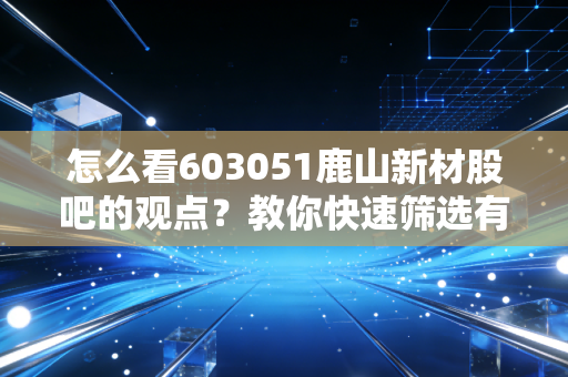怎么看603051鹿山新材股吧的观点？教你快速筛选有价值信息！