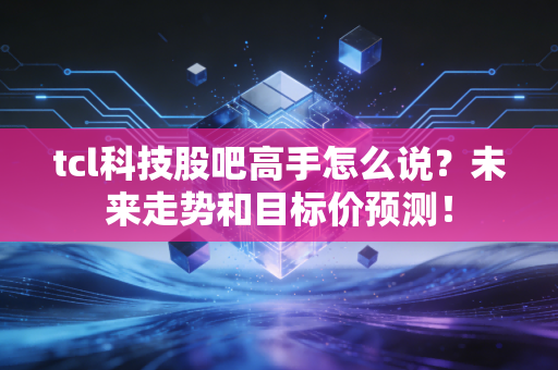 tcl科技股吧高手怎么说？未来走势和目标价预测！