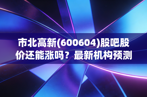 市北高新(600604)股吧股价还能涨吗？最新机构预测目标价位！