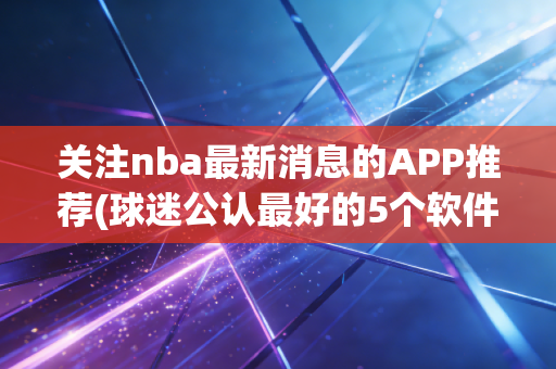 关注nba最新消息的APP推荐(球迷公认最好的5个软件)