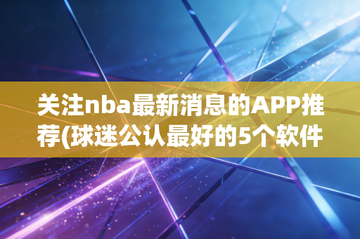 关注nba最新消息的APP推荐(球迷公认最好的5个软件)