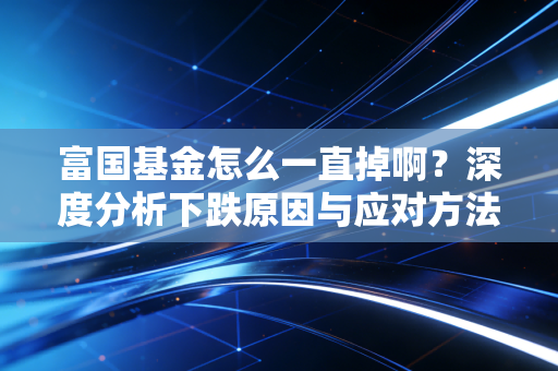 富国基金怎么一直掉啊？深度分析下跌原因与应对方法