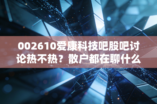 002610爱康科技吧股吧讨论热不热？散户都在聊什么？