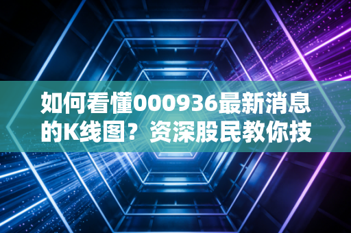 如何看懂000936最新消息的K线图?资深股民教你技术分析!