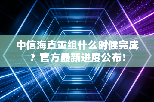 中信海直重组什么时候完成？官方最新进度公布！