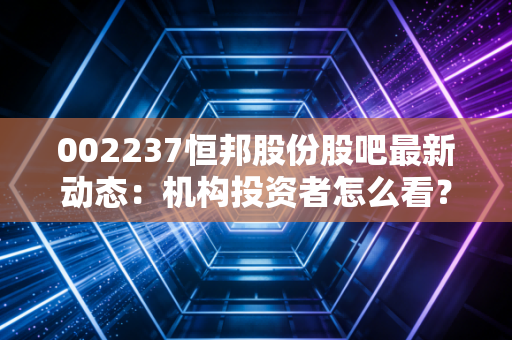 002237恒邦股份股吧最新动态：机构投资者怎么看？
