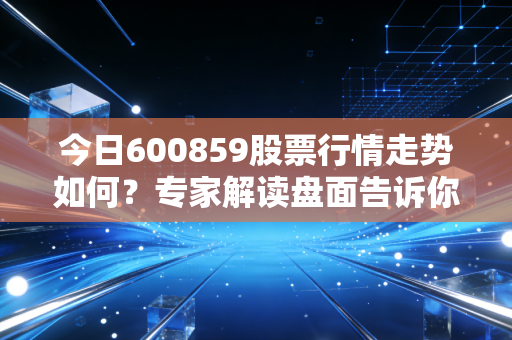 今日600859股票行情走势如何？专家解读盘面告诉你答案！