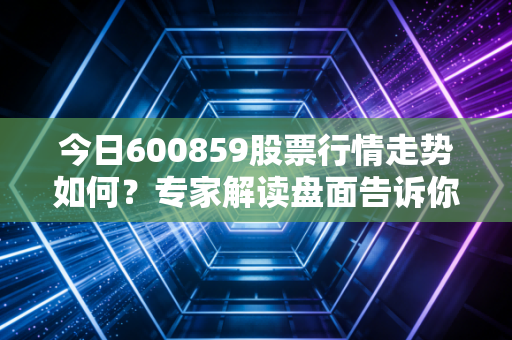 今日600859股票行情走势如何？专家解读盘面告诉你答案！