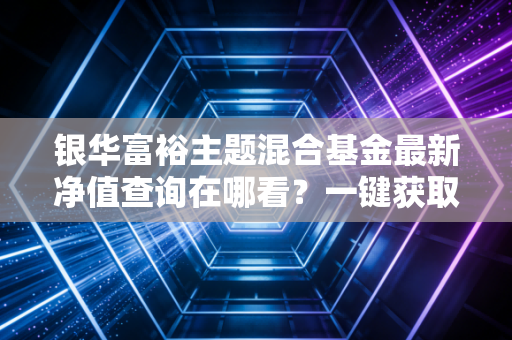 银华富裕主题混合基金最新净值查询在哪看？一键获取实时净值！
