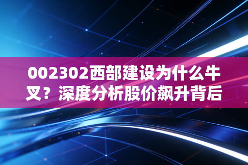 002302西部建设为什么牛叉？深度分析股价飙升背后的逻辑！