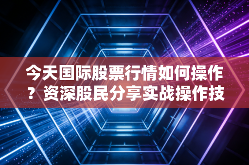 今天国际股票行情如何操作？资深股民分享实战操作技巧！