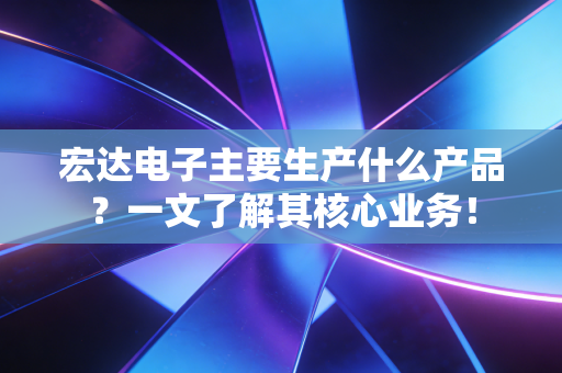 宏达电子主要生产什么产品？一文了解其核心业务！