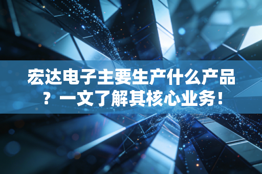宏达电子主要生产什么产品？一文了解其核心业务！