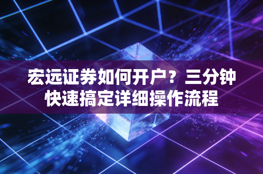 宏远证券如何开户？三分钟快速搞定详细操作流程