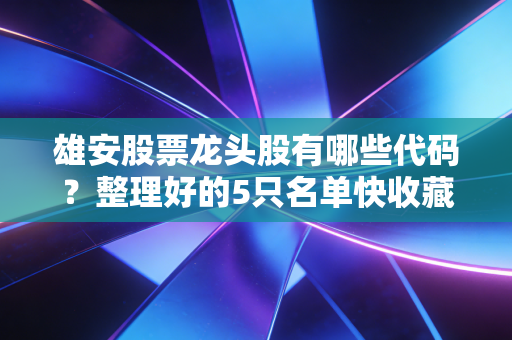 雄安股票龙头股有哪些代码？整理好的5只名单快收藏起来！