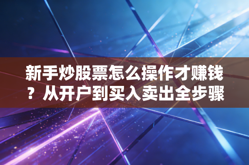 新手炒股票怎么操作才赚钱？从开户到买入卖出全步骤详解