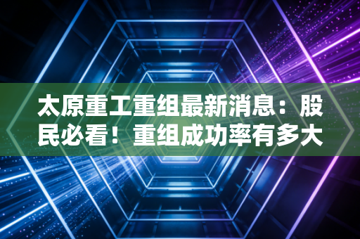 太原重工重组最新消息：股民必看！重组成功率有多大？