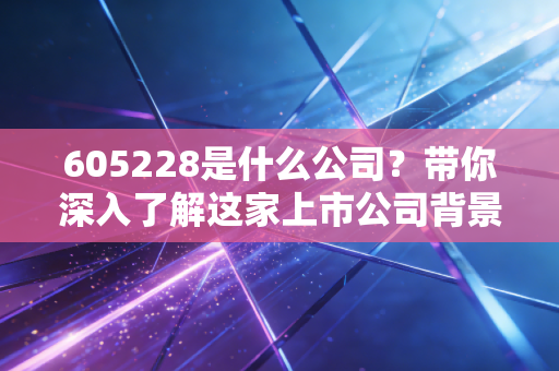 605228是什么公司？带你深入了解这家上市公司背景