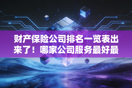 财产保险公司排名一览表出来了！哪家公司服务最好最靠谱？