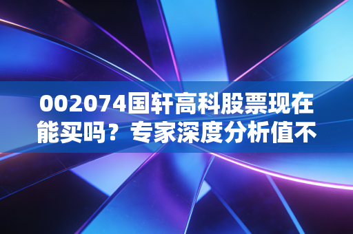 002074国轩高科股票现在能买吗？专家深度分析值不值得投！