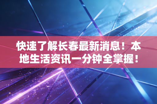 快速了解长春最新消息！本地生活资讯一分钟全掌握！