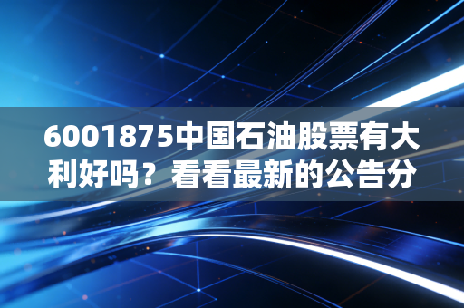 6001875中国石油股票有大利好吗？看看最新的公告分析解读。