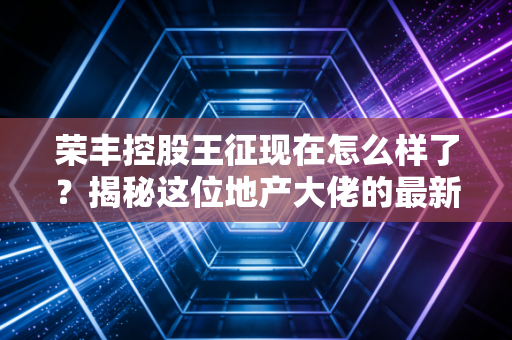 荣丰控股王征现在怎么样了？揭秘这位地产大佬的最新动向