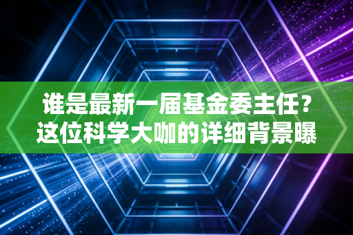 谁是最新一届基金委主任？这位科学大咖的详细背景曝光！