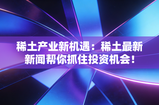 稀土产业新机遇：稀土最新新闻帮你抓住投资机会！