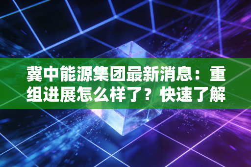 冀中能源集团最新消息：重组进展怎么样了？快速了解！