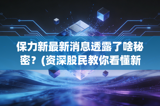 保力新最新消息透露了啥秘密？(资深股民教你看懂新动向)