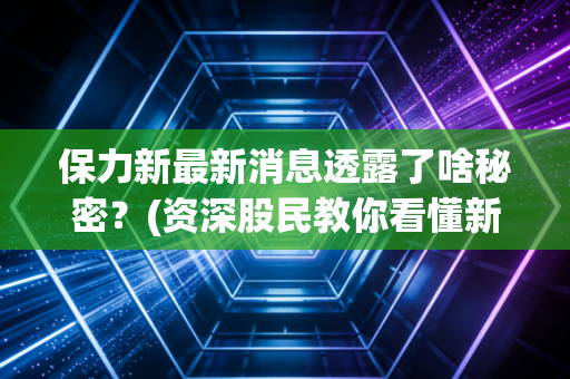 保力新最新消息透露了啥秘密？(资深股民教你看懂新动向)