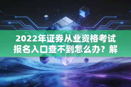 2022年证券从业资格考试报名入口查不到怎么办？解决办法来了！