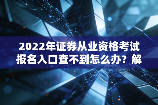 2022年证券从业资格考试报名入口查不到怎么办？解决办法来了！