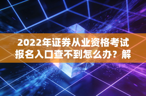 2022年证券从业资格考试报名入口查不到怎么办？解决办法来了！