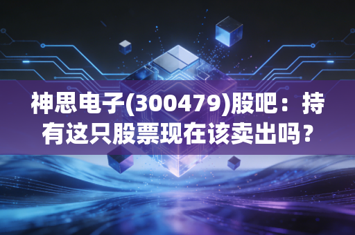 神思电子(300479)股吧：持有这只股票现在该卖出吗？