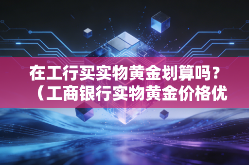 在工行买实物黄金划算吗？（工商银行实物黄金价格优势解析）