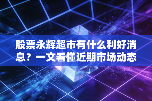 股票永辉超市有什么利好消息？一文看懂近期市场动态！