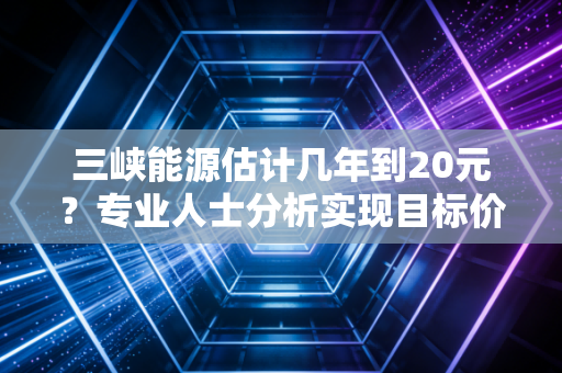 三峡能源估计几年到20元？专业人士分析实现目标价需要多久！