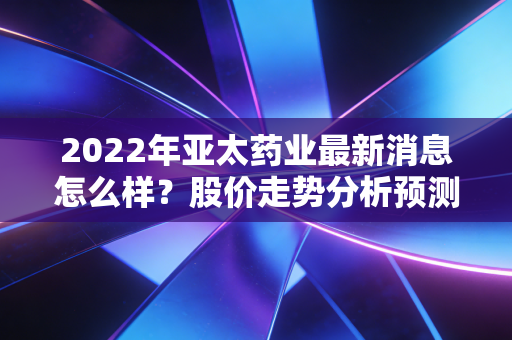 2022年亚太药业最新消息怎么样？股价走势分析预测！