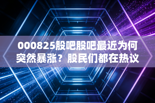 000825股吧股吧最近为何突然暴涨？股民们都在热议哪些重点消息？