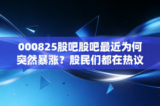 000825股吧股吧最近为何突然暴涨？股民们都在热议哪些重点消息？