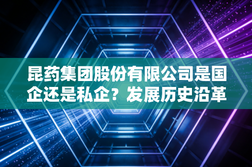 昆药集团股份有限公司是国企还是私企？发展历史沿革详解！
