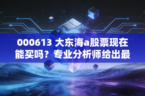 000613 大东海a股票现在能买吗？专业分析师给出最新买入建议！