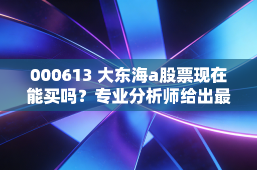 000613 大东海a股票现在能买吗？专业分析师给出最新买入建议！