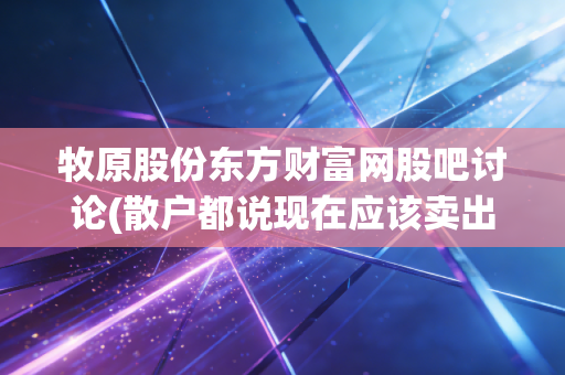 牧原股份东方财富网股吧讨论(散户都说现在应该卖出！)