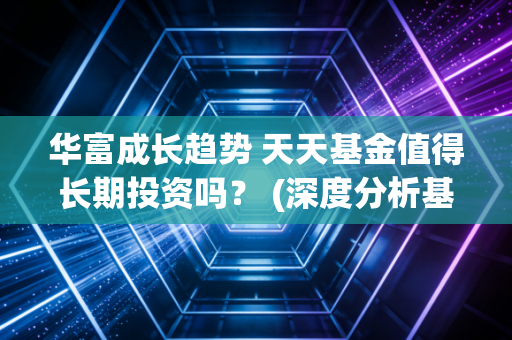 华富成长趋势 天天基金值得长期投资吗？ (深度分析基金经理和重仓股)