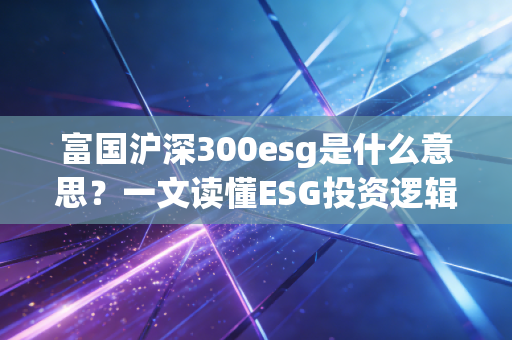 富国沪深300esg是什么意思？一文读懂ESG投资逻辑！
