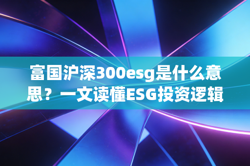 富国沪深300esg是什么意思？一文读懂ESG投资逻辑！