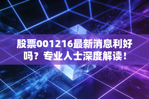 股票001216最新消息利好吗？专业人士深度解读！